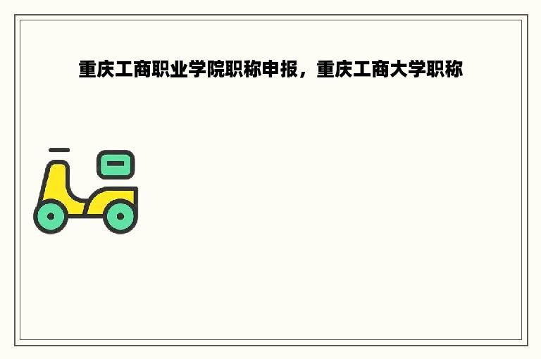 重庆工商职业学院职称申报，重庆工商大学职称