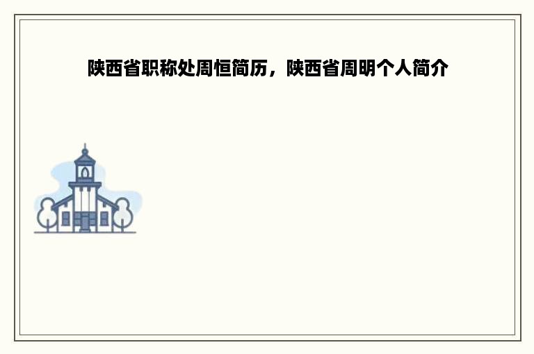 陕西省职称处周恒简历，陕西省周明个人简介