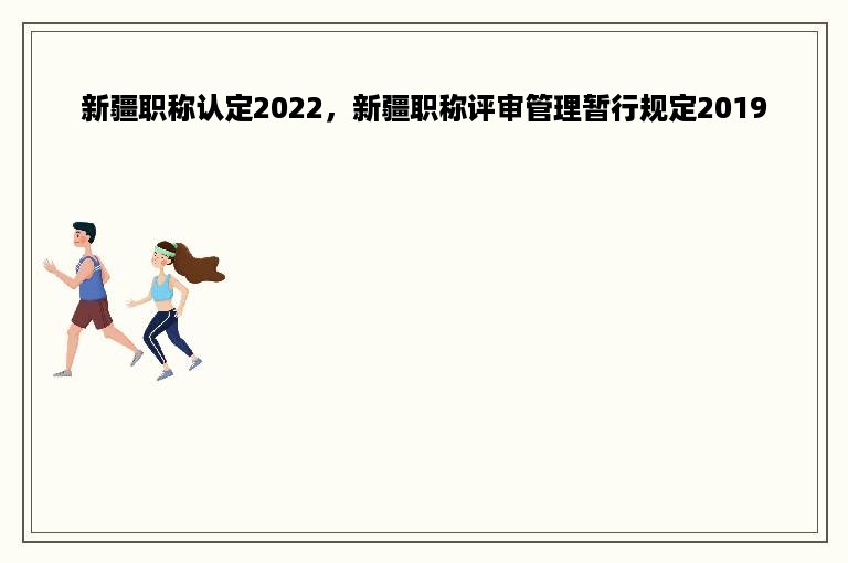 新疆职称认定2022，新疆职称评审管理暂行规定2019