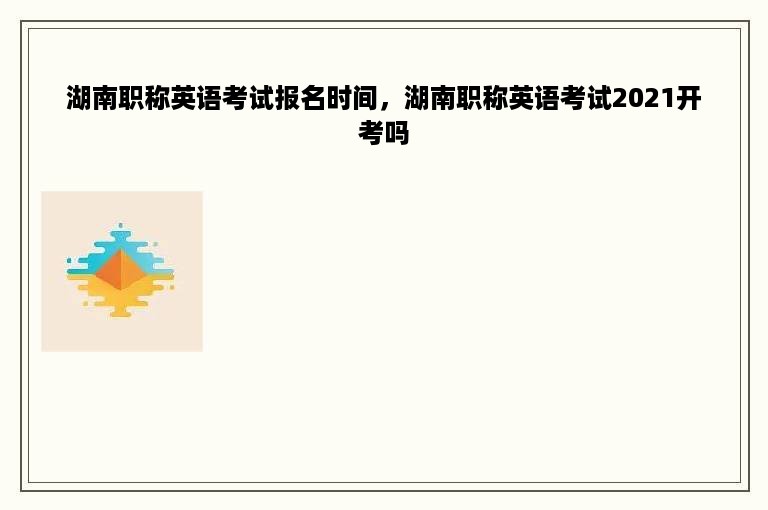 湖南职称英语考试报名时间，湖南职称英语考试2021开考吗