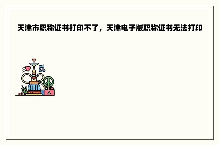 天津市职称证书打印不了，天津电子版职称证书无法打印