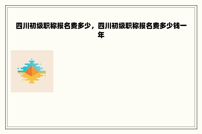 四川初级职称报名费多少，四川初级职称报名费多少钱一年