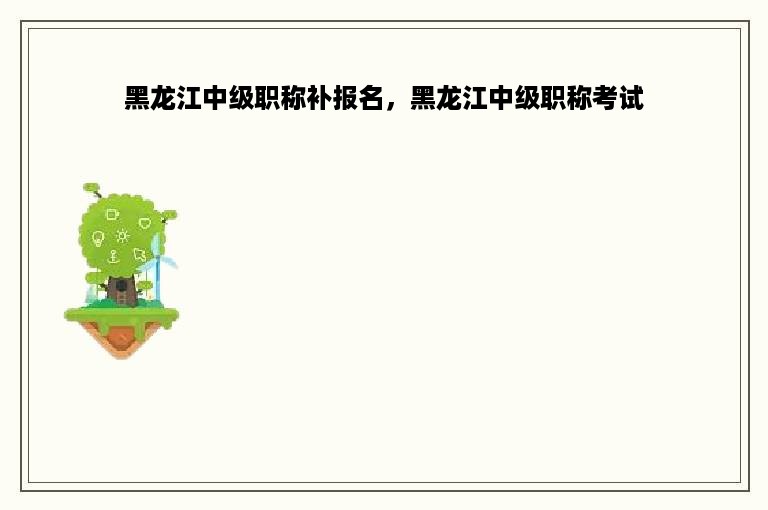 黑龙江中级职称补报名，黑龙江中级职称考试