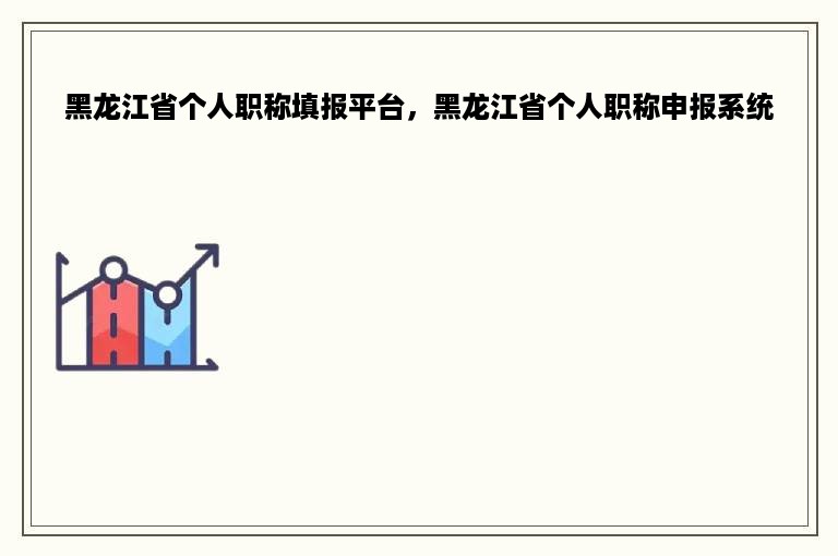 黑龙江省个人职称填报平台，黑龙江省个人职称申报系统