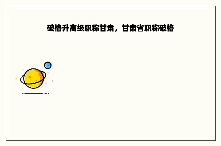 破格升高级职称甘肃，甘肃省职称破格