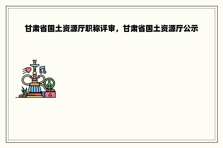 甘肃省国土资源厅职称评审，甘肃省国土资源厅公示