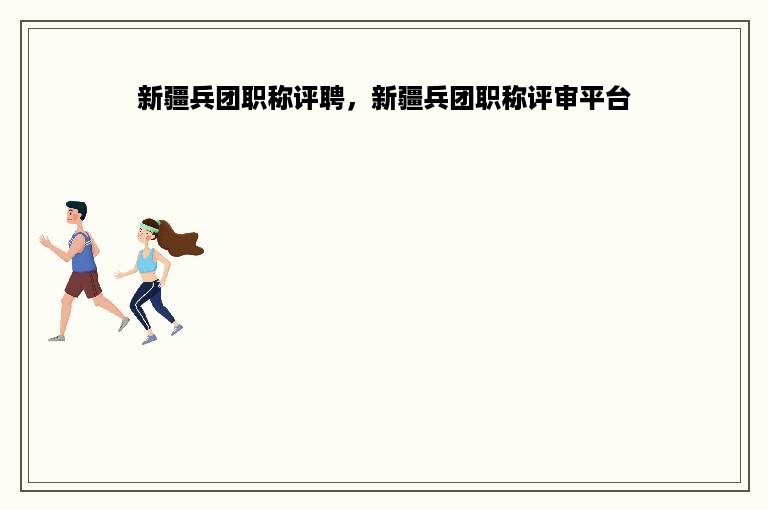 新疆兵团职称评聘，新疆兵团职称评审平台