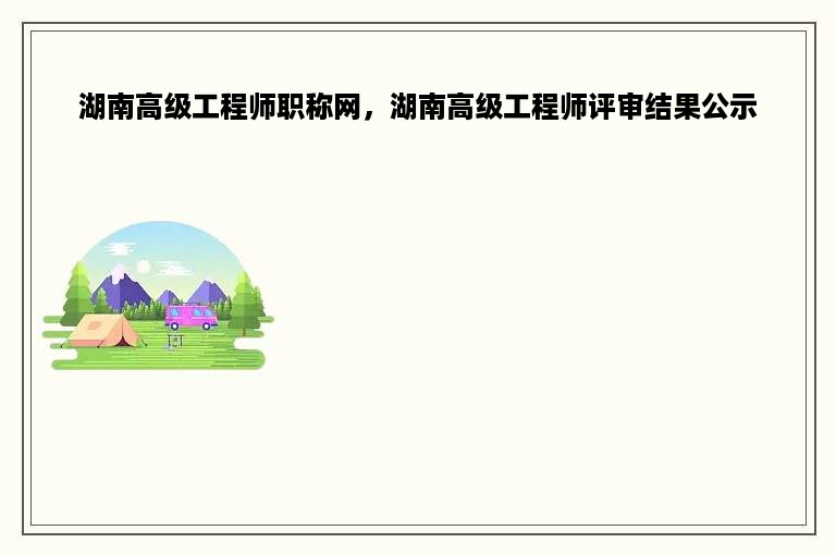 湖南高级工程师职称网，湖南高级工程师评审结果公示