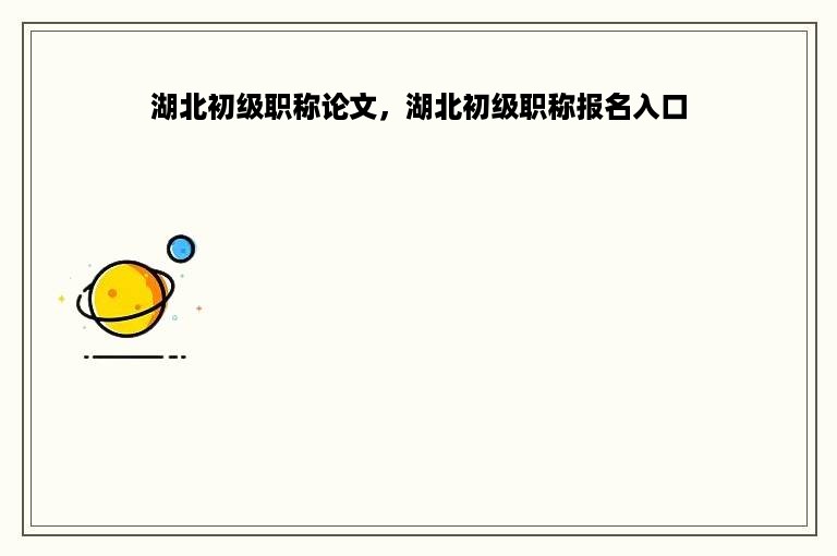 湖北初级职称论文，湖北初级职称报名入口