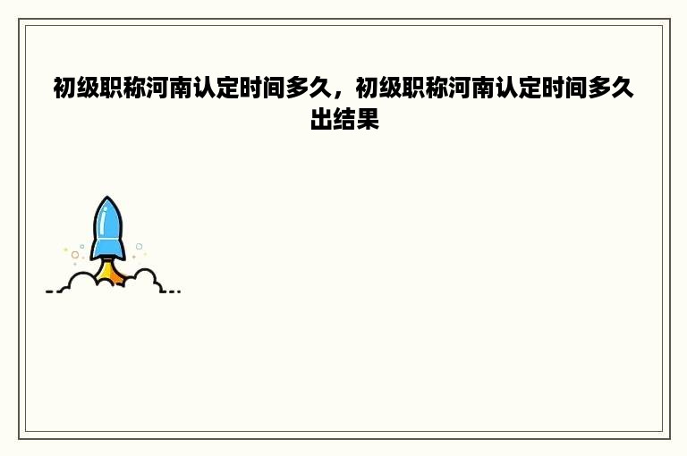 初级职称河南认定时间多久，初级职称河南认定时间多久出结果