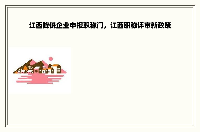 江西降低企业申报职称门，江西职称评审新政策