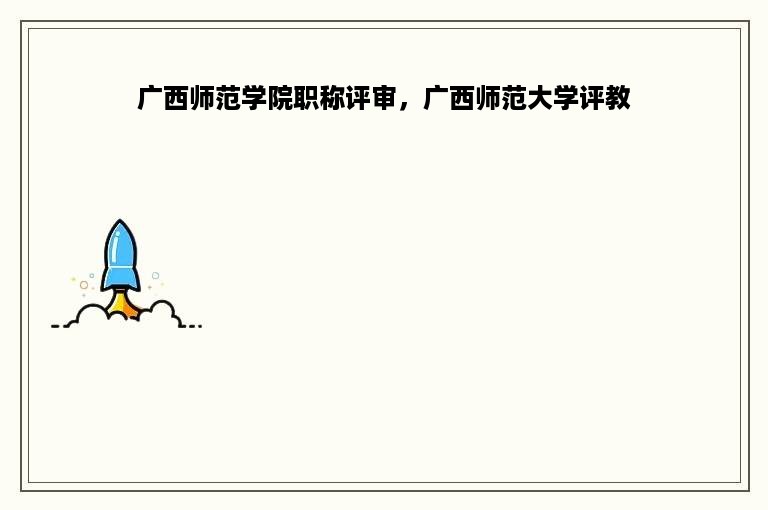 广西师范学院职称评审，广西师范大学评教