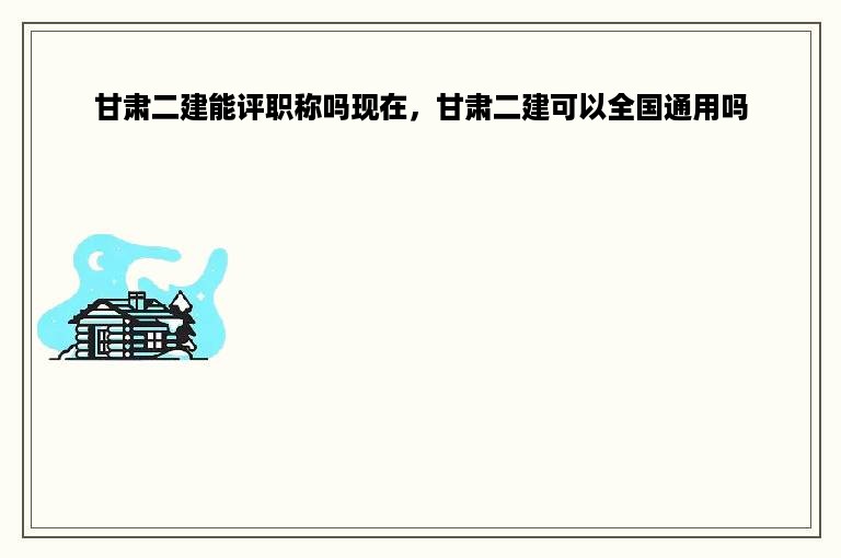 甘肃二建能评职称吗现在，甘肃二建可以全国通用吗