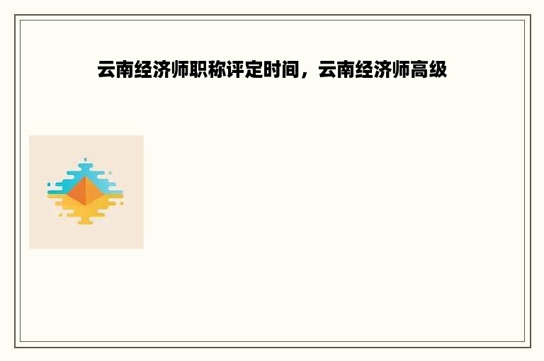 云南经济师职称评定时间，云南经济师高级