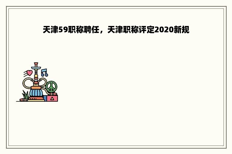 天津59职称聘任，天津职称评定2020新规