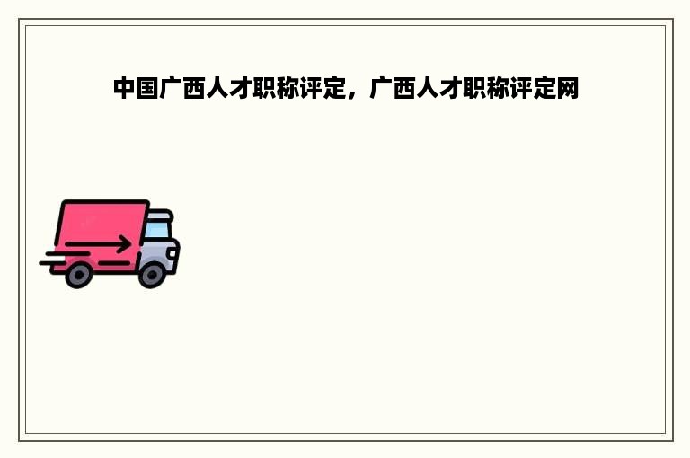 中国广西人才职称评定，广西人才职称评定网