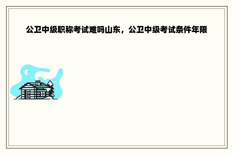 公卫中级职称考试难吗山东，公卫中级考试条件年限