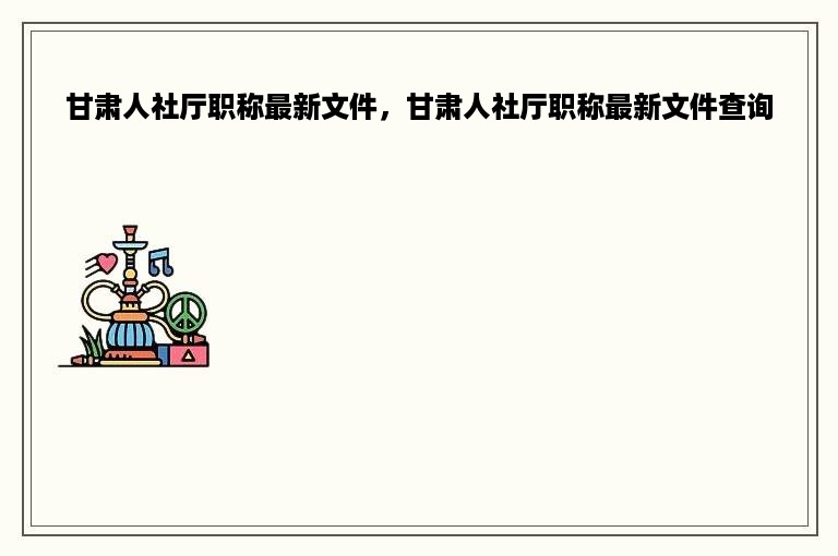 甘肃人社厅职称最新文件，甘肃人社厅职称最新文件查询