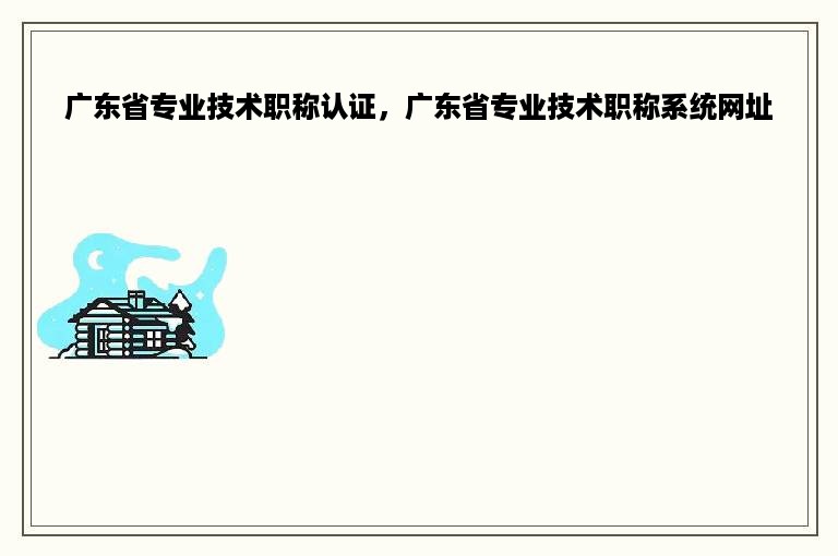 广东省专业技术职称认证，广东省专业技术职称系统网址
