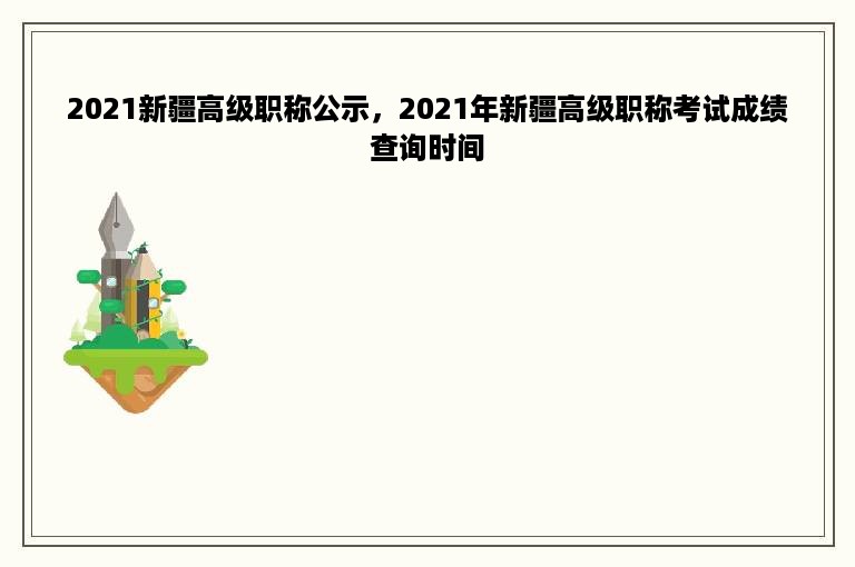 2021新疆高级职称公示，2021年新疆高级职称考试成绩查询时间