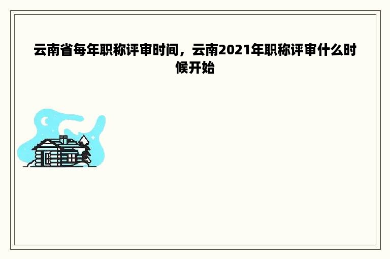 云南省每年职称评审时间，云南2021年职称评审什么时候开始
