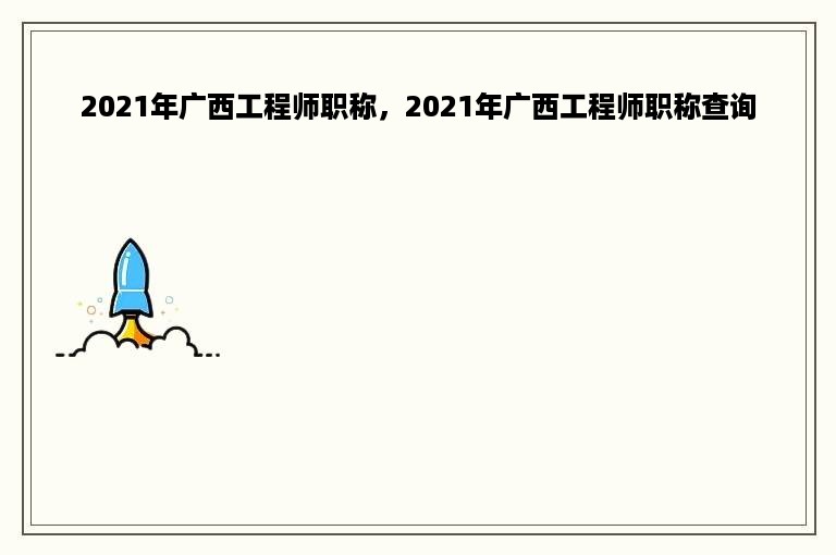 2021年广西工程师职称，2021年广西工程师职称查询