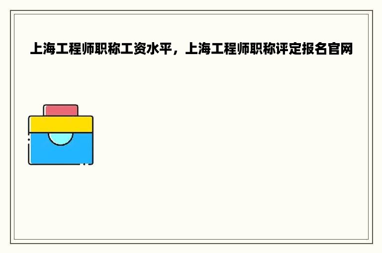 上海工程师职称工资水平，上海工程师职称评定报名官网