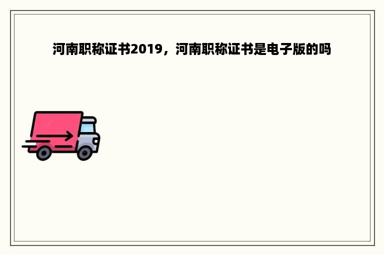 河南职称证书2019，河南职称证书是电子版的吗