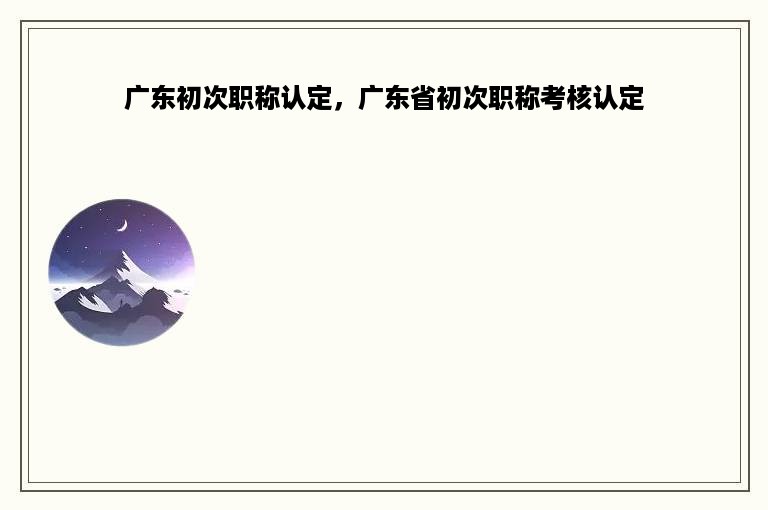 广东初次职称认定，广东省初次职称考核认定