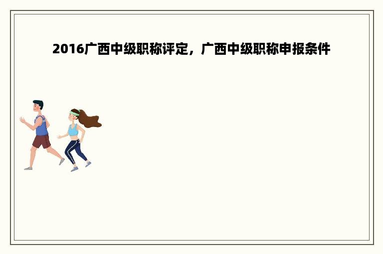 2016广西中级职称评定，广西中级职称申报条件