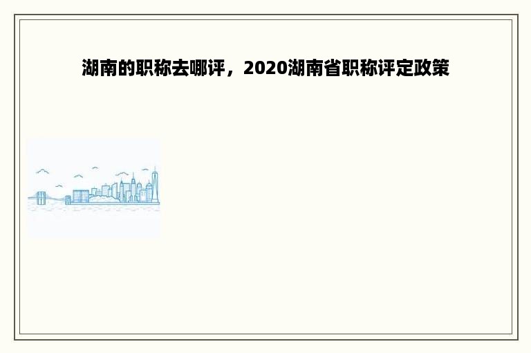 湖南的职称去哪评，2020湖南省职称评定政策