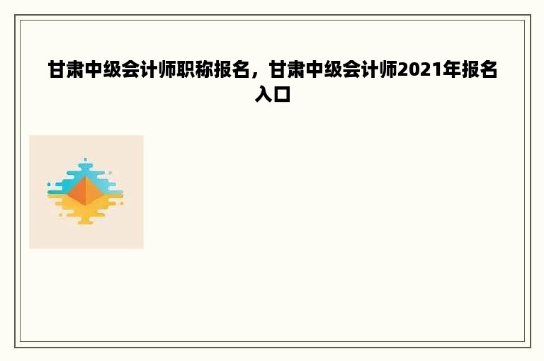 甘肃中级会计师职称报名，甘肃中级会计师2021年报名入口