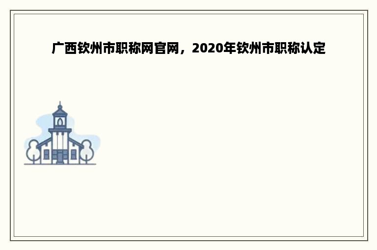 广西钦州市职称网官网，2020年钦州市职称认定