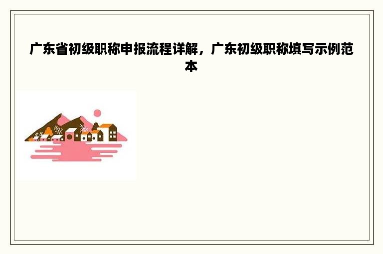 广东省初级职称申报流程详解，广东初级职称填写示例范本