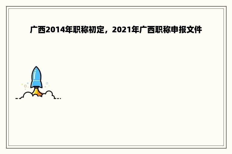 广西2014年职称初定，2021年广西职称申报文件