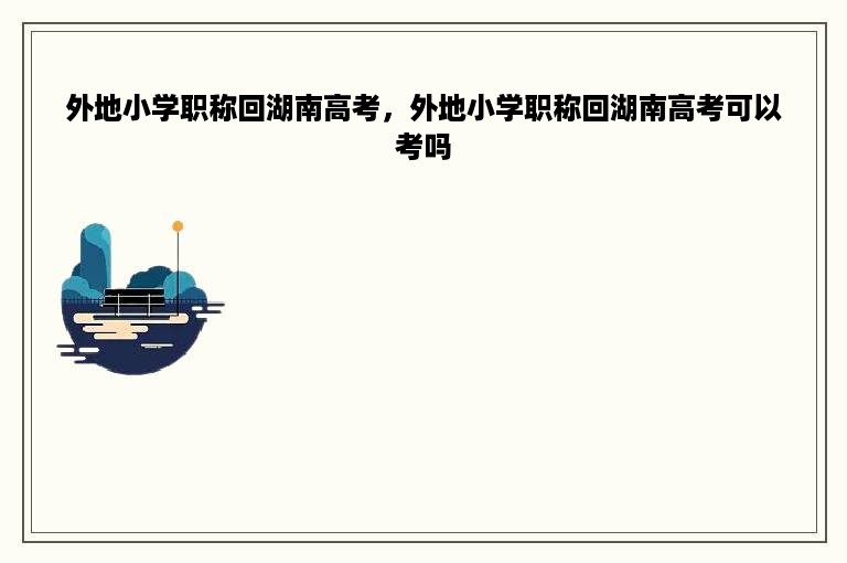 外地小学职称回湖南高考，外地小学职称回湖南高考可以考吗