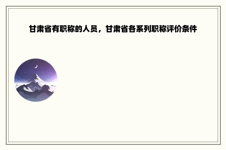 甘肃省有职称的人员，甘肃省各系列职称评价条件
