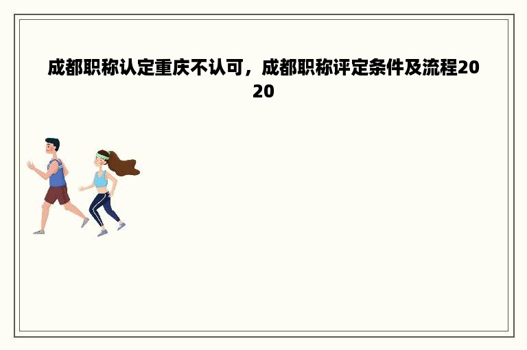成都职称认定重庆不认可，成都职称评定条件及流程2020