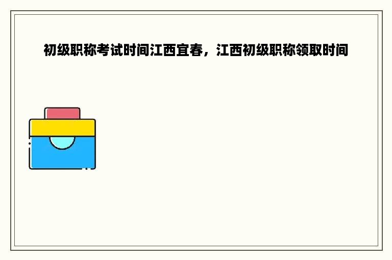 初级职称考试时间江西宜春，江西初级职称领取时间