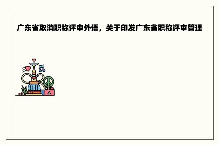广东省取消职称评审外语，关于印发广东省职称评审管理