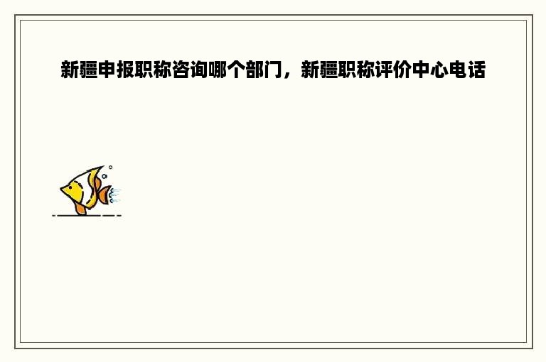 新疆申报职称咨询哪个部门，新疆职称评价中心电话