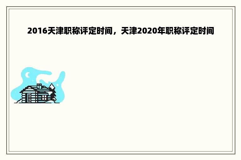 2016天津职称评定时间，天津2020年职称评定时间