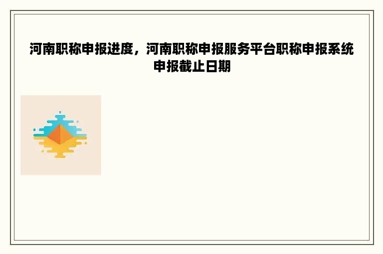 河南职称申报进度，河南职称申报服务平台职称申报系统申报截止日期