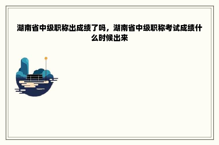 湖南省中级职称出成绩了吗，湖南省中级职称考试成绩什么时候出来