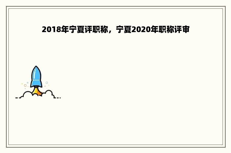 2018年宁夏评职称，宁夏2020年职称评审