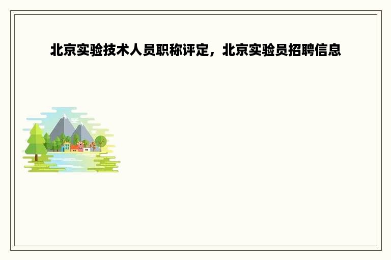 北京实验技术人员职称评定，北京实验员招聘信息