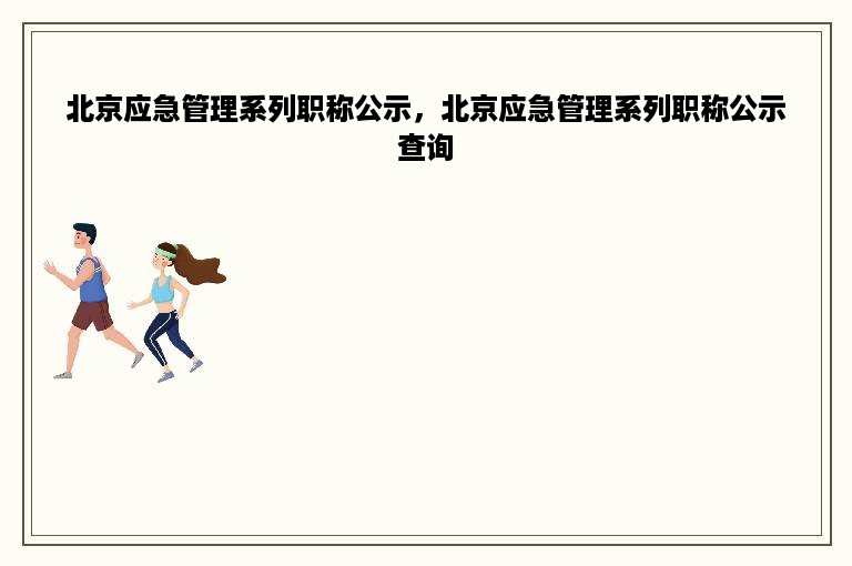 北京应急管理系列职称公示，北京应急管理系列职称公示查询