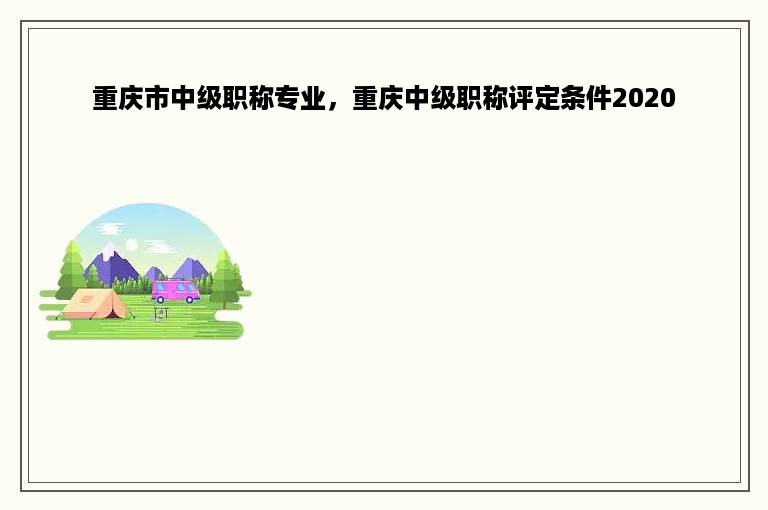 重庆市中级职称专业，重庆中级职称评定条件2020