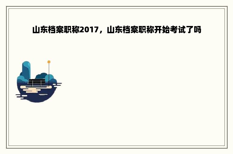 山东档案职称2017，山东档案职称开始考试了吗