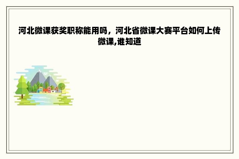 河北微课获奖职称能用吗，河北省微课大赛平台如何上传微课,谁知道